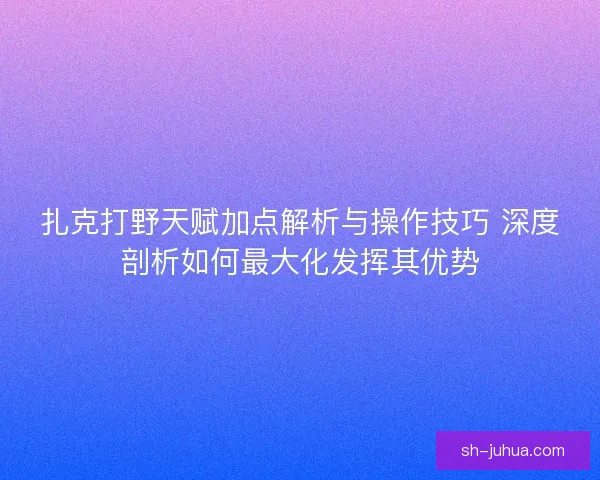 扎克打野天赋加点解析与操作技巧 深度剖析如何最大化发挥其优势