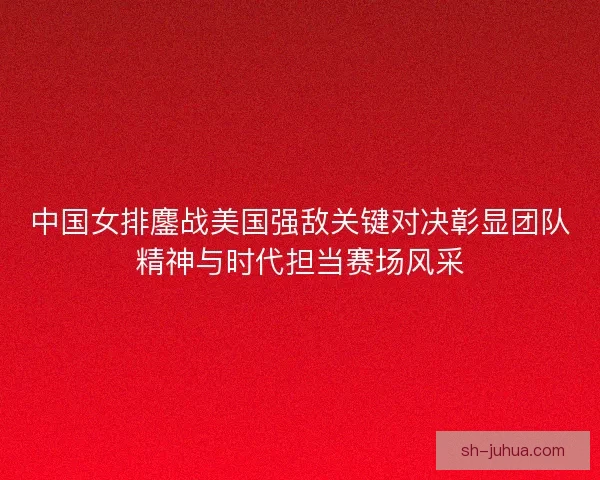 中国女排鏖战美国强敌关键对决彰显团队精神与时代担当赛场风采