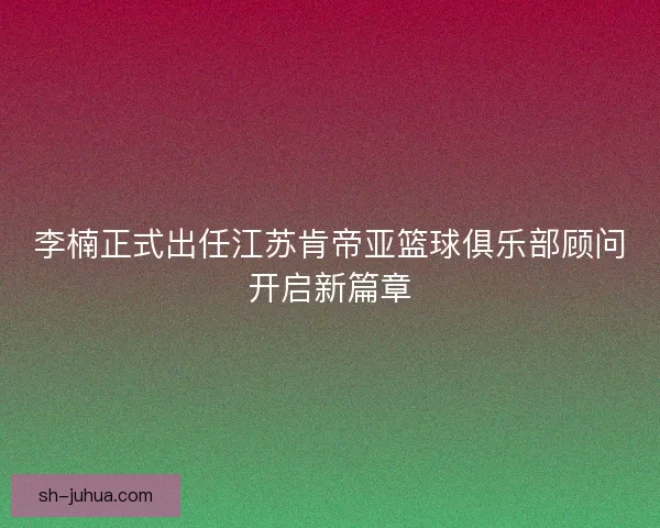 李楠正式出任江苏肯帝亚篮球俱乐部顾问开启新篇章