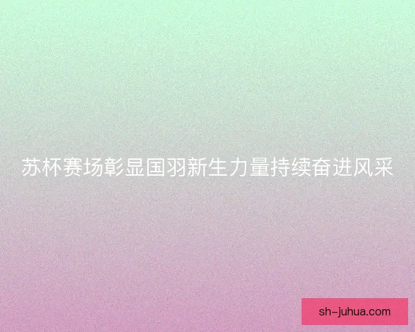 苏杯赛场彰显国羽新生力量持续奋进风采