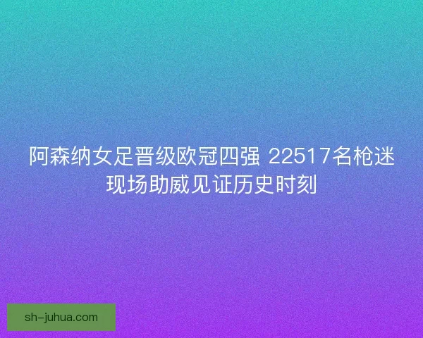 阿森纳女足晋级欧冠四强 22517名枪迷现场助威见证历史时刻