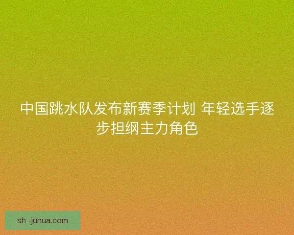 中国跳水队发布新赛季计划 年轻选手逐步担纲主力角色